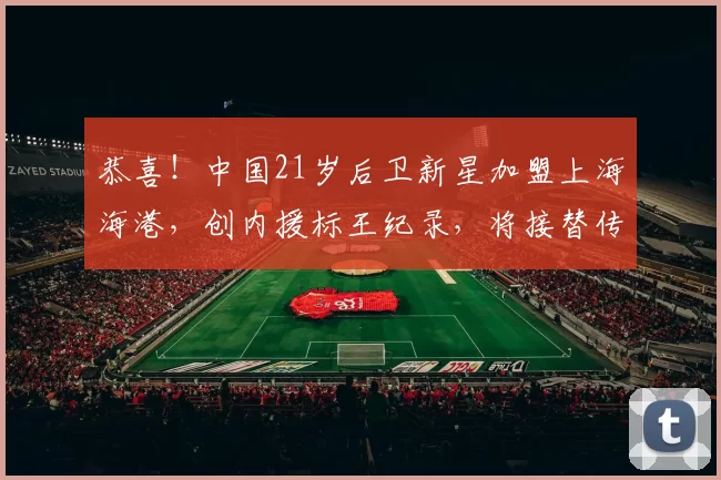 恭喜！中国21岁后卫新星加盟上海海港，创内援标王纪录，将接替传奇国脚_杨希_防守_亚洲杯
