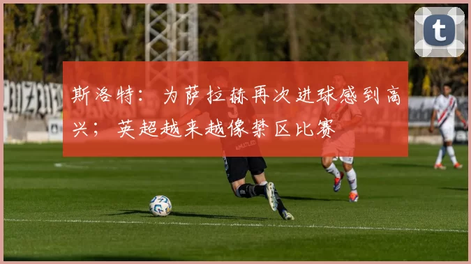 斯洛特：为萨拉赫再次进球感到高兴；英超越来越像禁区比赛