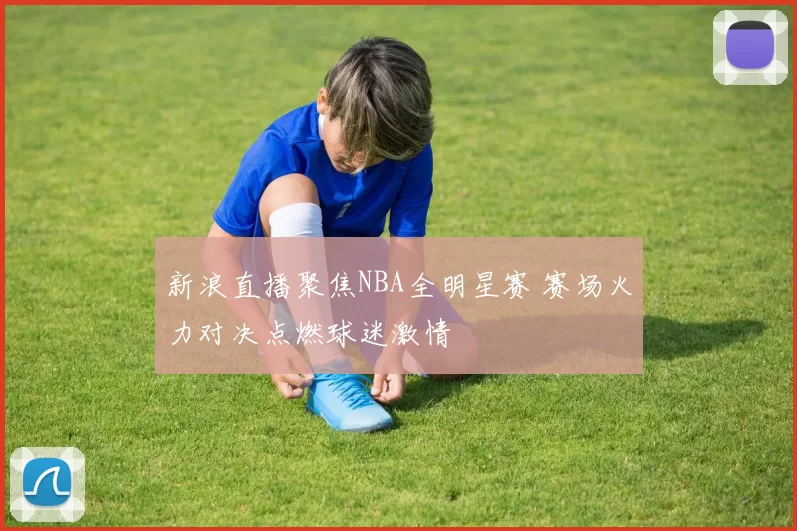 新浪直播聚焦NBA全明星赛 赛场火力对决点燃球迷激情