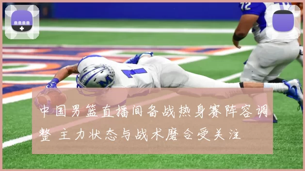 中国男篮直播间备战热身赛阵容调整 主力状态与战术磨合受关注