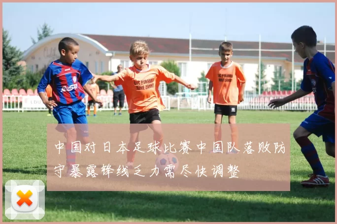 中国对日本足球比赛中国队落败防守暴露锋线乏力需尽快调整
