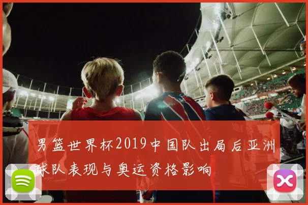 男篮世界杯2019中国队出局后亚洲球队表现与奥运资格影响